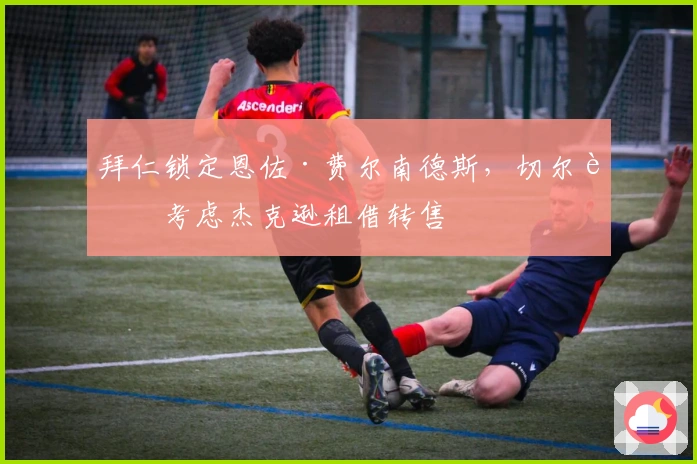 拜仁锁定恩佐·费尔南德斯，切尔西考虑杰克逊租借转售