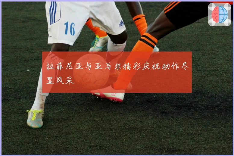 拉菲尼亚与亚马尔精彩庆祝动作尽显风采