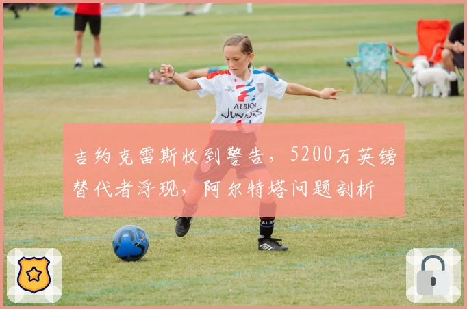 吉约克雷斯收到警告，5200万英镑替代者浮现，阿尔特塔问题剖析