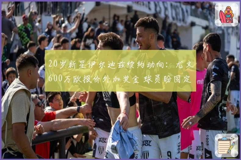 20岁新星伊尔迪兹续约动向：尤文600万欧报价外加奖金 球员盼固定金额