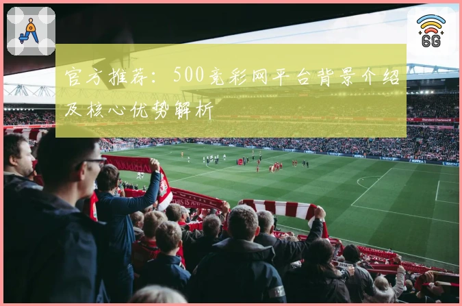 官方推荐：500竞彩网平台背景介绍及核心优势解析
