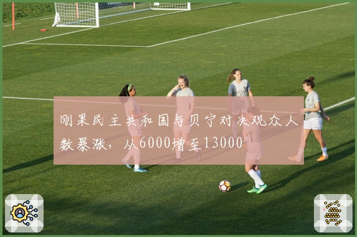 刚果民主共和国与贝宁对决观众人数暴涨，从6000增至13000