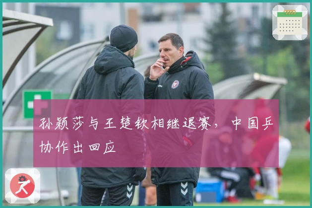 孙颖莎与王楚钦相继退赛，中国乒协作出回应