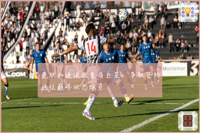 曼联加速谈拢皇马巨星，争取签约这位巅峰状态球员
