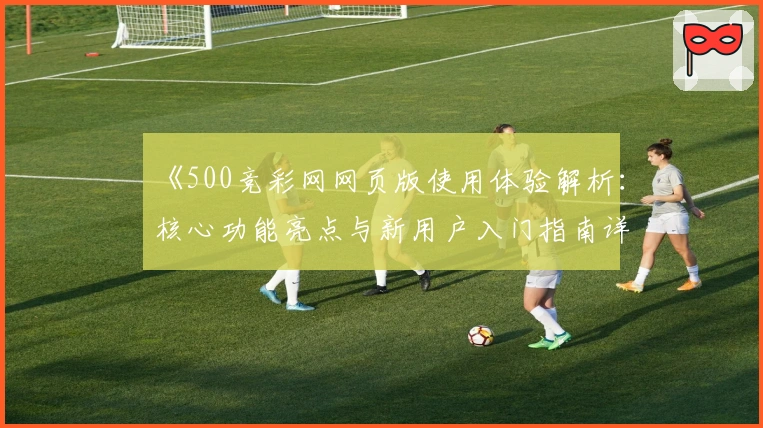 《500竞彩网网页版使用体验解析：核心功能亮点与新用户入门指南详解》