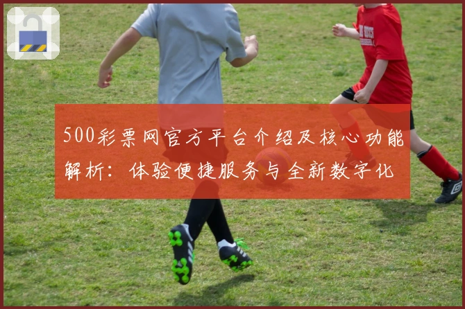 500彩票网官方平台介绍及核心功能解析：体验便捷服务与全新数字化操作魅力
