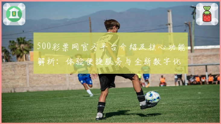 500彩票网官方平台介绍及核心功能解析：体验便捷服务与全新数字化操作魅力
