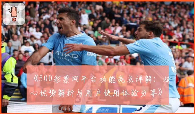 《500彩票网平台功能亮点详解：核心优势解析与用户使用体验分享》
