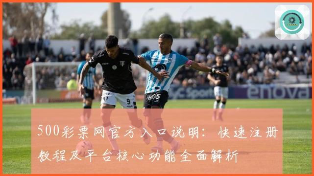 500彩票网官方入口说明：快速注册教程及平台核心功能全面解析