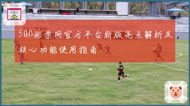500彩票网官方平台新版亮点解析及核心功能使用指南